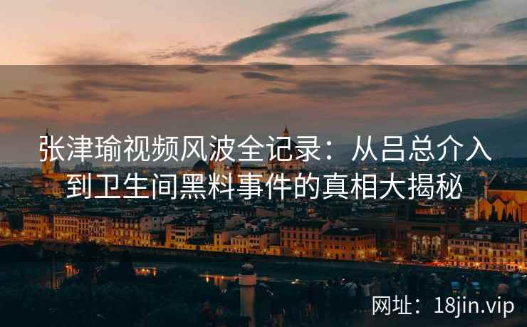 张津瑜视频风波全记录：从吕总介入到卫生间黑料事件的真相大揭秘
