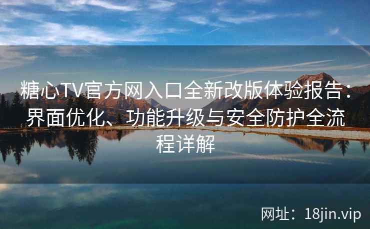 糖心TV官方网入口全新改版体验报告：界面优化、功能升级与安全防护全流程详解