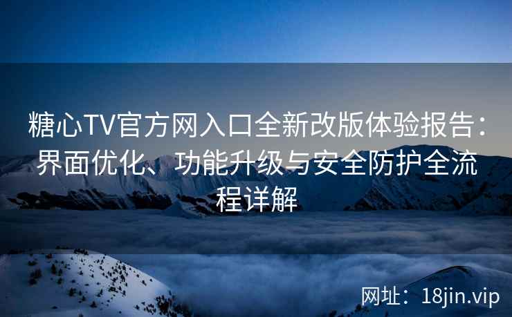 糖心TV官方网入口全新改版体验报告：界面优化、功能升级与安全防护全流程详解