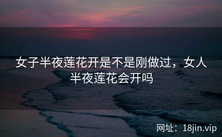 女子半夜莲花开是不是刚做过，女人半夜莲花会开吗