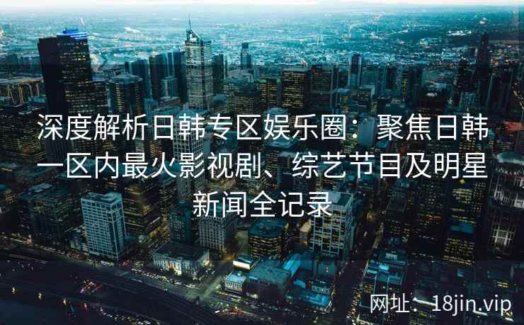 深度解析日韩专区娱乐圈：聚焦日韩一区内最火影视剧、综艺节目及明星新闻全记录