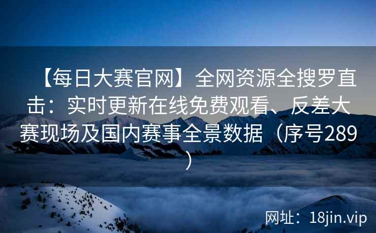 【每日大赛官网】全网资源全搜罗直击：实时更新在线免费观看、反差大赛现场及国内赛事全景数据（序号289）