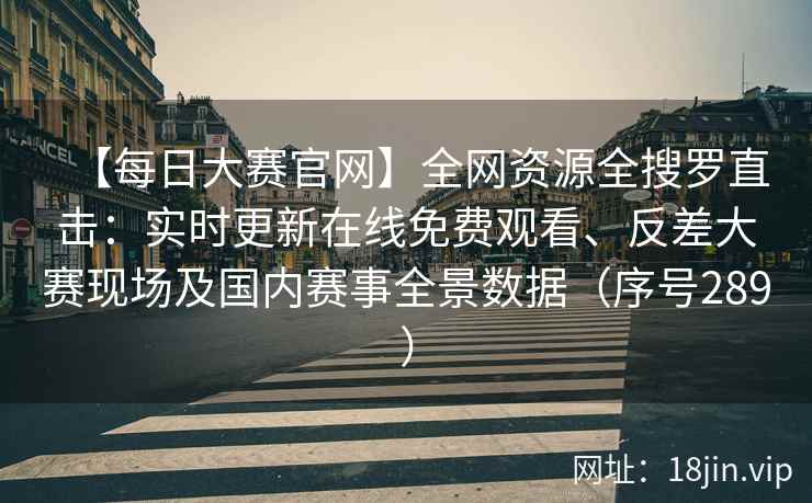 【每日大赛官网】全网资源全搜罗直击：实时更新在线免费观看、反差大赛现场及国内赛事全景数据（序号289）