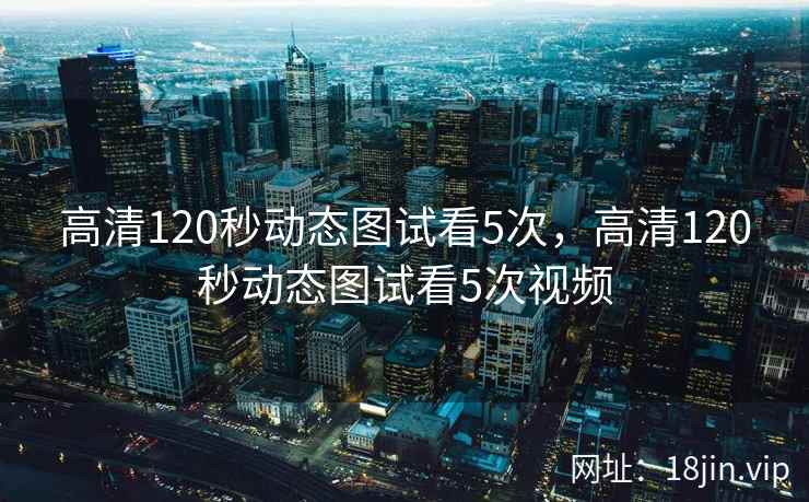 高清120秒动态图试看5次，高清120秒动态图试看5次视频