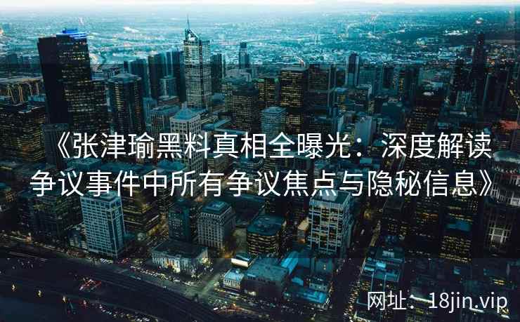 《张津瑜黑料真相全曝光：深度解读争议事件中所有争议焦点与隐秘信息》