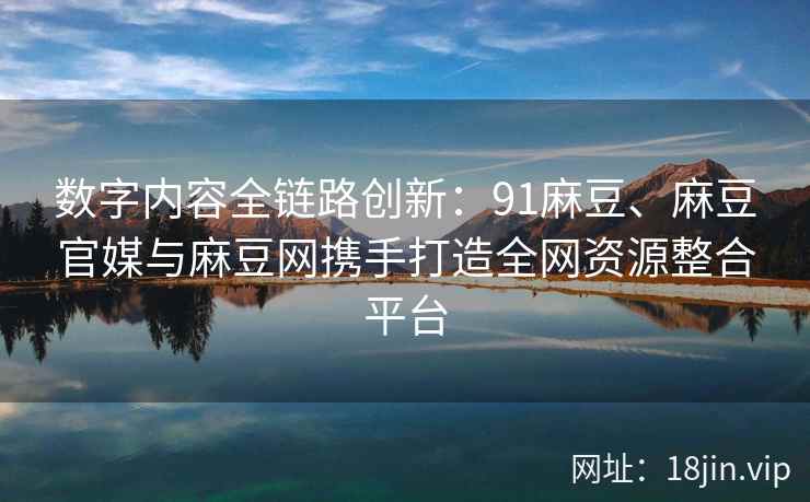 数字内容全链路创新：91麻豆、麻豆官媒与麻豆网携手打造全网资源整合平台