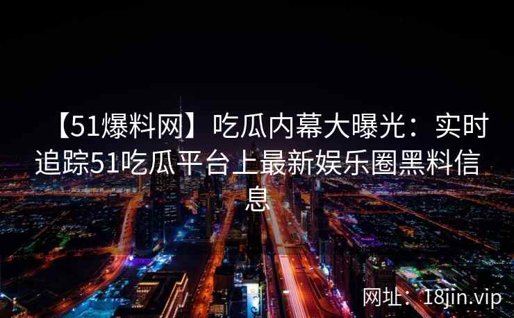 【51爆料网】吃瓜内幕大曝光：实时追踪51吃瓜平台上最新娱乐圈黑料信息