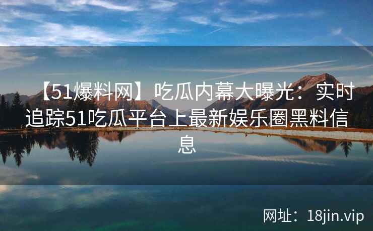 【51爆料网】吃瓜内幕大曝光：实时追踪51吃瓜平台上最新娱乐圈黑料信息