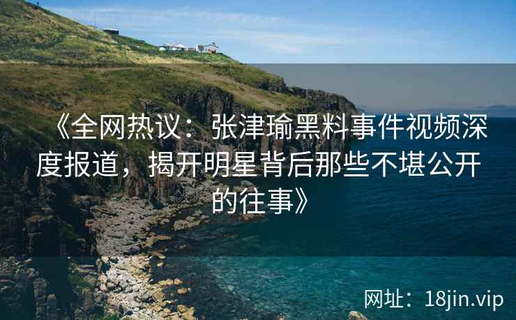 《全网热议：张津瑜黑料事件视频深度报道，揭开明星背后那些不堪公开的往事》