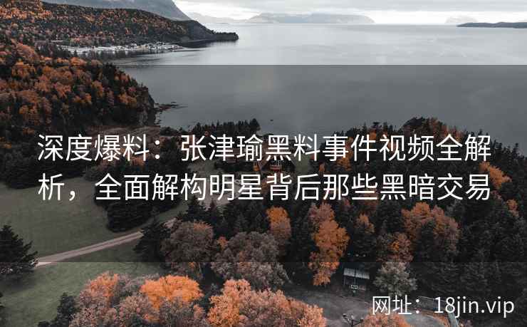 深度爆料：张津瑜黑料事件视频全解析，全面解构明星背后那些黑暗交易