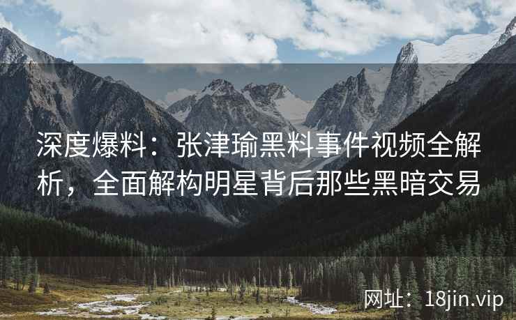 深度爆料：张津瑜黑料事件视频全解析，全面解构明星背后那些黑暗交易