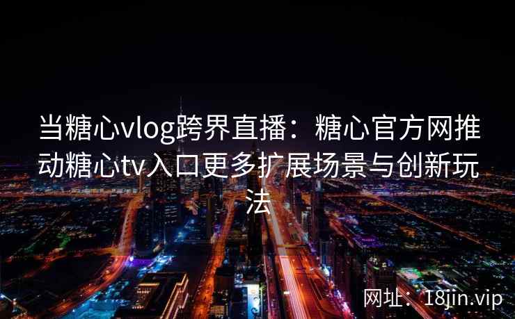 当糖心vlog跨界直播：糖心官方网推动糖心tv入口更多扩展场景与创新玩法