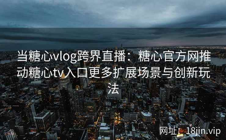 当糖心vlog跨界直播：糖心官方网推动糖心tv入口更多扩展场景与创新玩法
