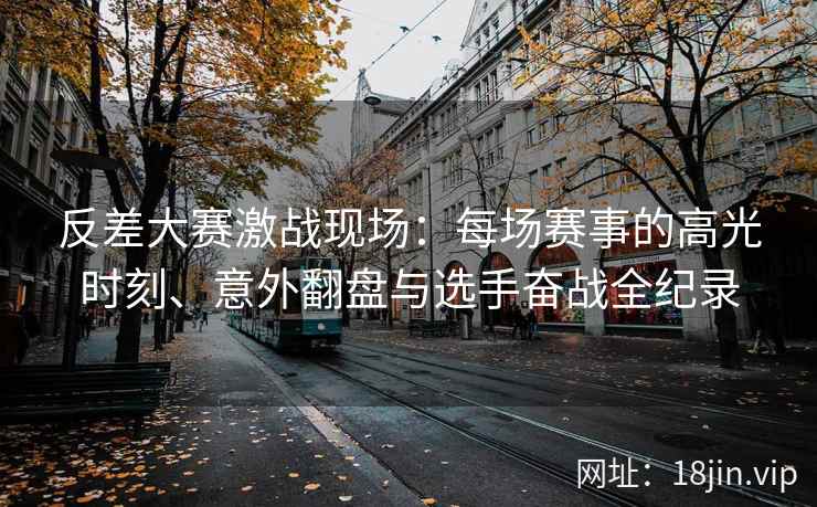 反差大赛激战现场：每场赛事的高光时刻、意外翻盘与选手奋战全纪录