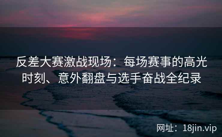 反差大赛激战现场：每场赛事的高光时刻、意外翻盘与选手奋战全纪录