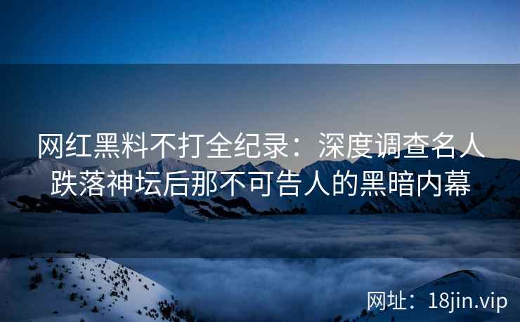 网红黑料不打全纪录：深度调查名人跌落神坛后那不可告人的黑暗内幕