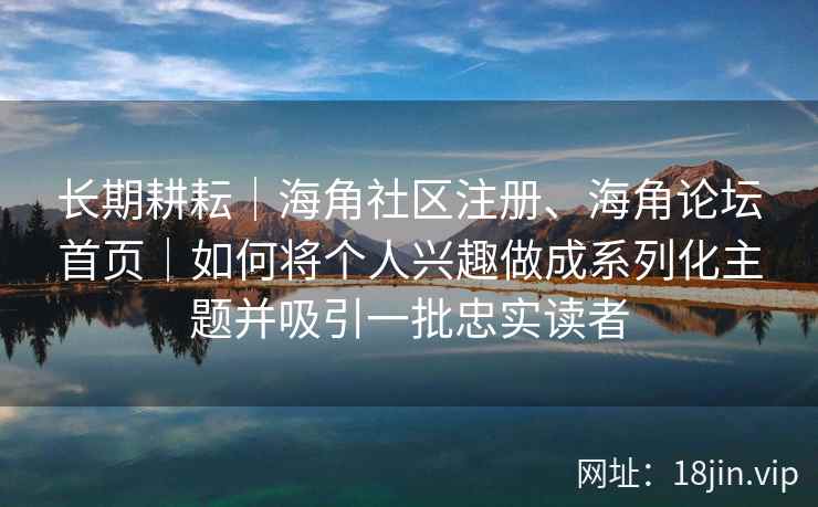 长期耕耘｜海角社区注册、海角论坛首页｜如何将个人兴趣做成系列化主题并吸引一批忠实读者