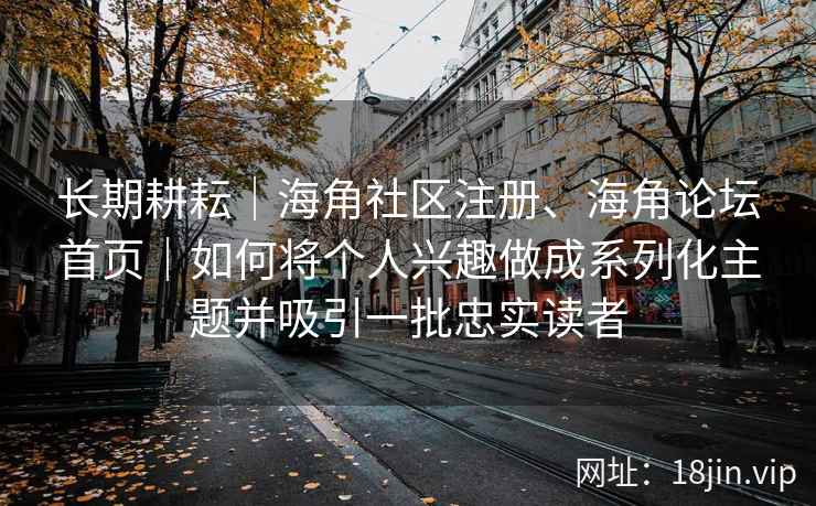 长期耕耘｜海角社区注册、海角论坛首页｜如何将个人兴趣做成系列化主题并吸引一批忠实读者