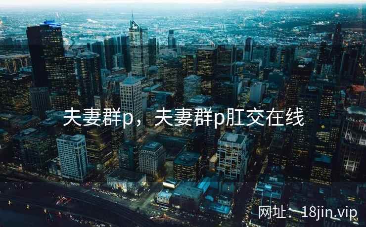 夫妻群p，夫妻群p肛交在线