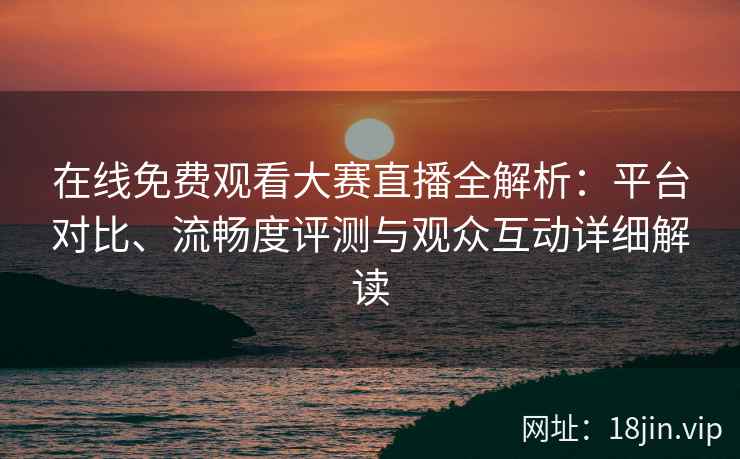 在线免费观看大赛直播全解析：平台对比、流畅度评测与观众互动详细解读