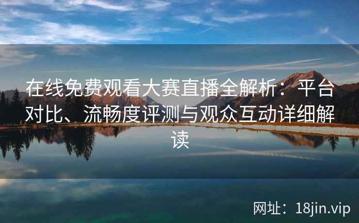 在线免费观看大赛直播全解析：平台对比、流畅度评测与观众互动详细解读
