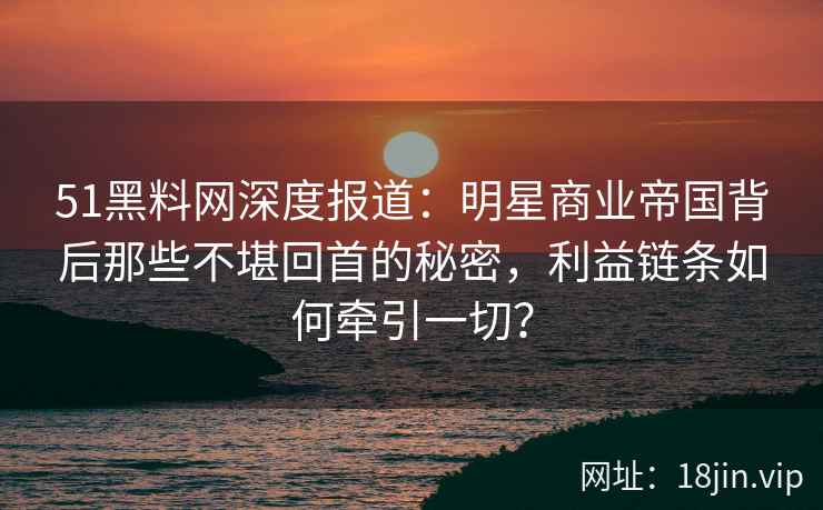 51黑料网深度报道：明星商业帝国背后那些不堪回首的秘密，利益链条如何牵引一切？