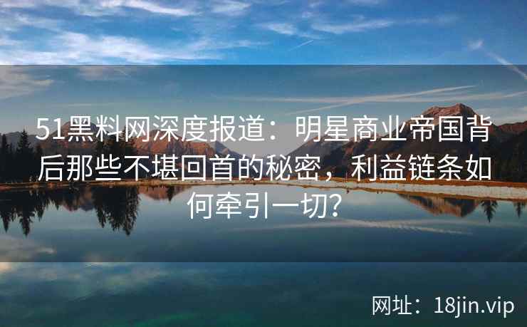 51黑料网深度报道：明星商业帝国背后那些不堪回首的秘密，利益链条如何牵引一切？