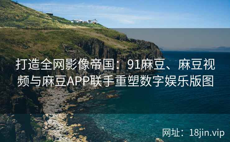 打造全网影像帝国：91麻豆、麻豆视频与麻豆APP联手重塑数字娱乐版图