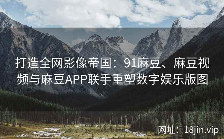 打造全网影像帝国：91麻豆、麻豆视频与麻豆APP联手重塑数字娱乐版图