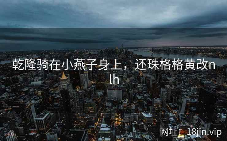 乾隆骑在小燕子身上，还珠格格黄改nlh