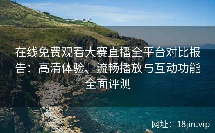 在线免费观看大赛直播全平台对比报告：高清体验、流畅播放与互动功能全面评测