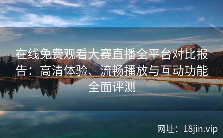 在线免费观看大赛直播全平台对比报告：高清体验、流畅播放与互动功能全面评测