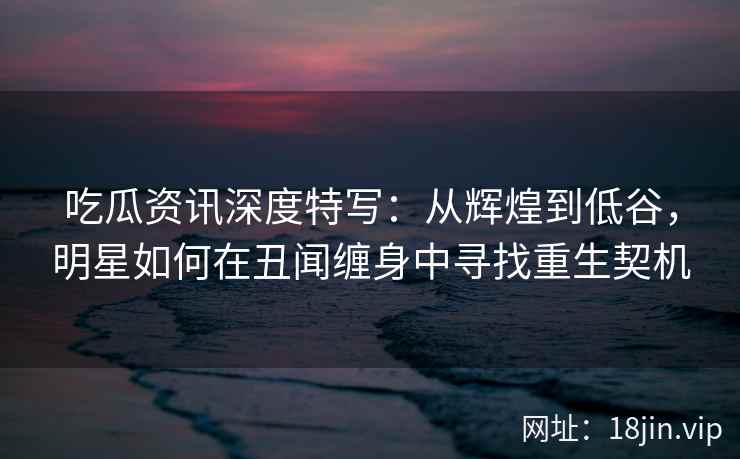 吃瓜资讯深度特写：从辉煌到低谷，明星如何在丑闻缠身中寻找重生契机