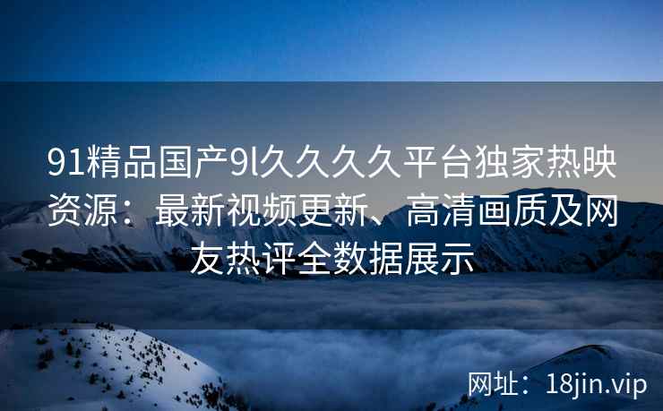 91精品国产9l久久久久平台独家热映资源：最新视频更新、高清画质及网友热评全数据展示