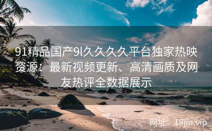 91精品国产9l久久久久平台独家热映资源：最新视频更新、高清画质及网友热评全数据展示