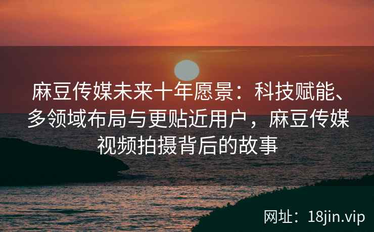麻豆传媒未来十年愿景：科技赋能、多领域布局与更贴近用户，麻豆传媒视频拍摄背后的故事
