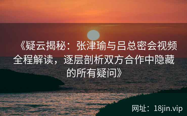 《疑云揭秘：张津瑜与吕总密会视频全程解读，逐层剖析双方合作中隐藏的所有疑问》