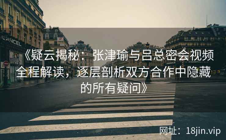 《疑云揭秘：张津瑜与吕总密会视频全程解读，逐层剖析双方合作中隐藏的所有疑问》