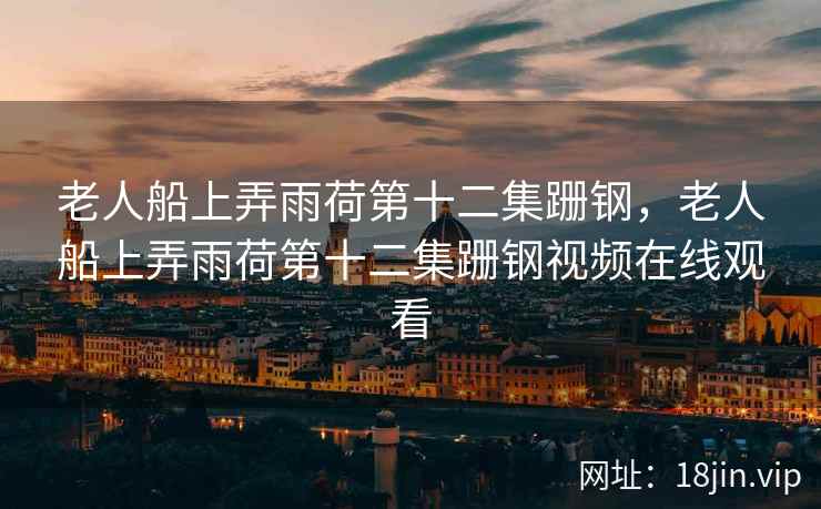 老人船上弄雨荷第十二集跚钢，老人船上弄雨荷第十二集跚钢视频在线观看