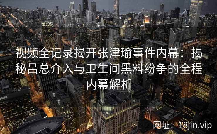 视频全记录揭开张津瑜事件内幕：揭秘吕总介入与卫生间黑料纷争的全程内幕解析