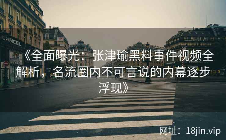 《全面曝光：张津瑜黑料事件视频全解析，名流圈内不可言说的内幕逐步浮现》