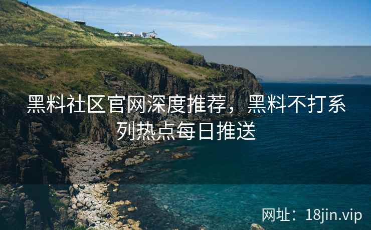 黑料社区官网深度推荐，黑料不打系列热点每日推送