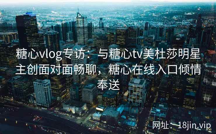 糖心vlog专访：与糖心tv美杜莎明星主创面对面畅聊，糖心在线入口倾情奉送