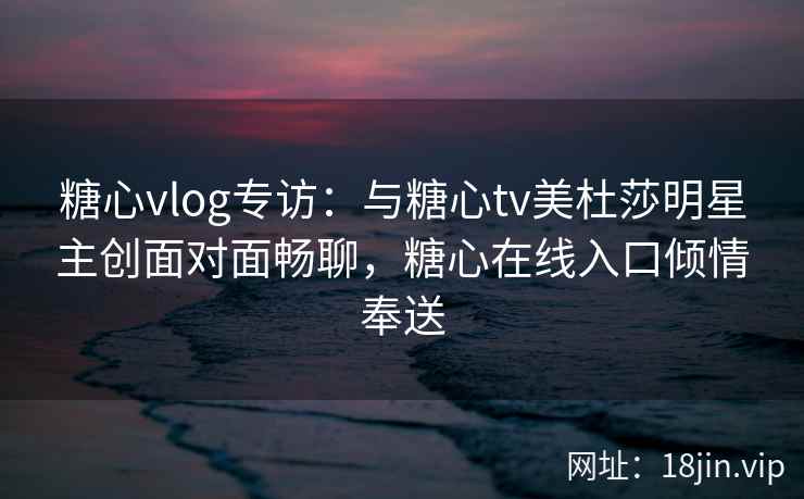 糖心vlog专访：与糖心tv美杜莎明星主创面对面畅聊，糖心在线入口倾情奉送