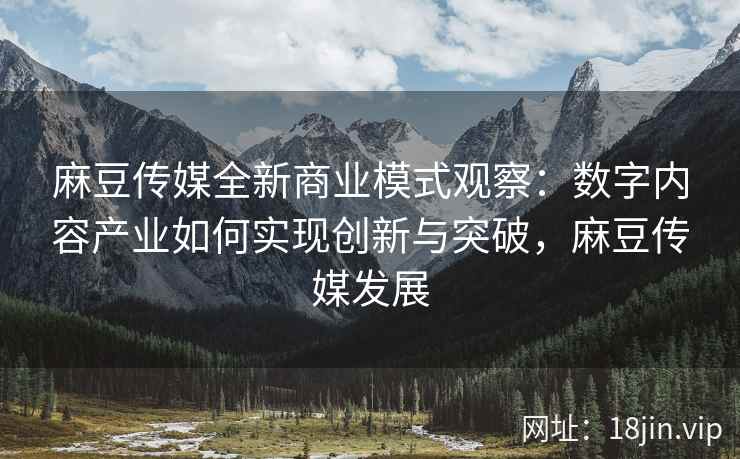 麻豆传媒全新商业模式观察：数字内容产业如何实现创新与突破，麻豆传媒发展