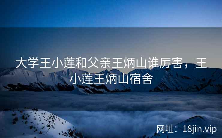 大学王小莲和父亲王炳山谁厉害，王小莲王炳山宿舍