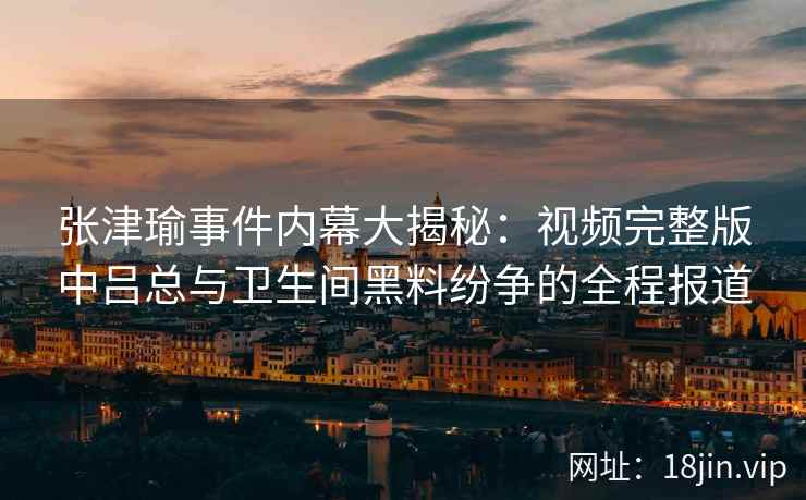 张津瑜事件内幕大揭秘：视频完整版中吕总与卫生间黑料纷争的全程报道