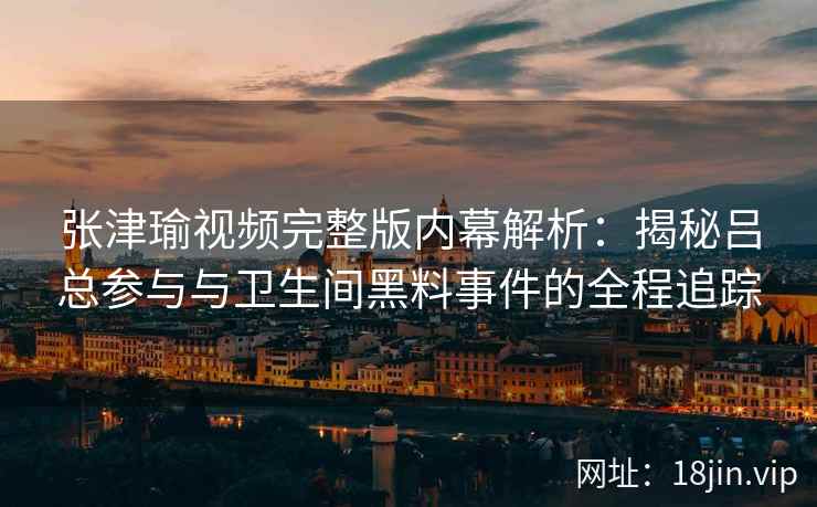 张津瑜视频完整版内幕解析：揭秘吕总参与与卫生间黑料事件的全程追踪