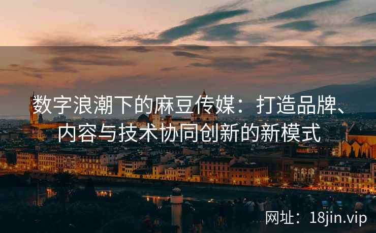 数字浪潮下的麻豆传媒：打造品牌、内容与技术协同创新的新模式