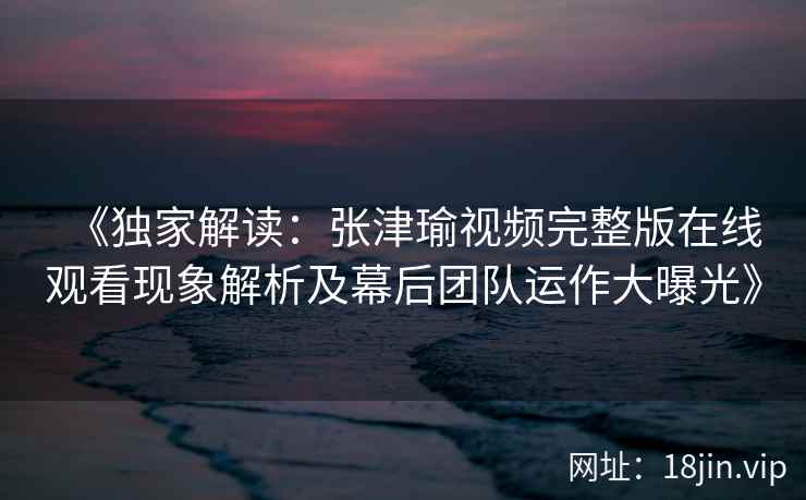 《独家解读：张津瑜视频完整版在线观看现象解析及幕后团队运作大曝光》